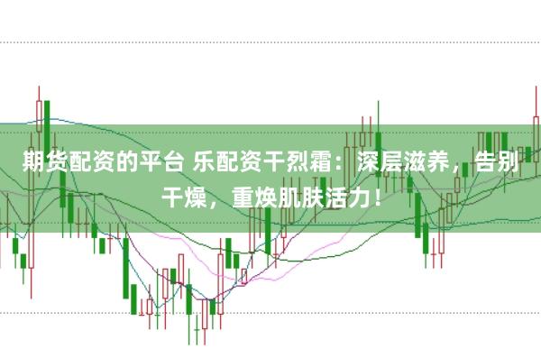 期货配资的平台 乐配资干烈霜：深层滋养，告别干燥，重焕肌肤活力！