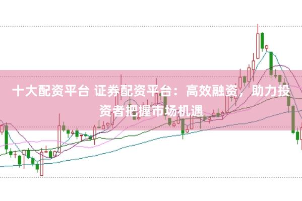 十大配资平台 证券配资平台：高效融资，助力投资者把握市场机遇