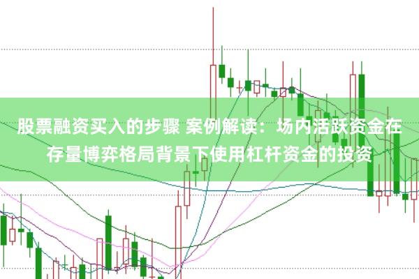 股票融资买入的步骤 案例解读：场内活跃资金在存量博弈格局背景下使用杠杆资金的投资